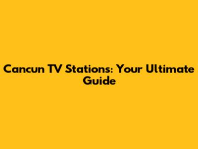 Cancun TV Stations: Your Ultimate Guide
