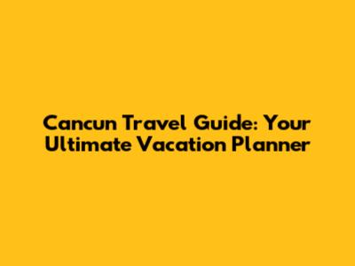 Cancun Travel Guide: Your Ultimate Vacation Planner