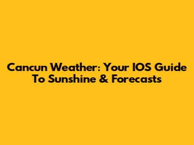 Cancun Weather: Your IOS Guide To Sunshine & Forecasts