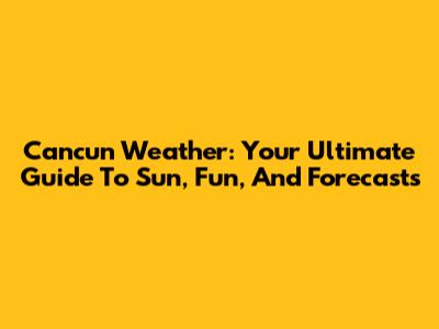 Cancun Weather: Your Ultimate Guide To Sun, Fun, And Forecasts