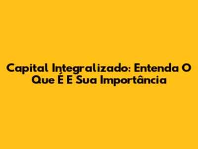 Capital Integralizado: Entenda O Que É E Sua Importância