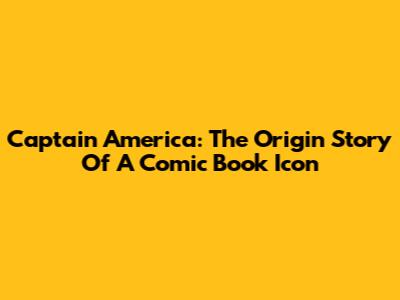 Captain America: The Origin Story Of A Comic Book Icon
