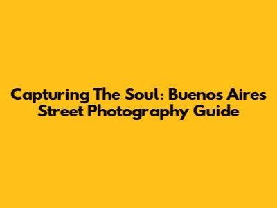 Capturing The Soul: Buenos Aires Street Photography Guide