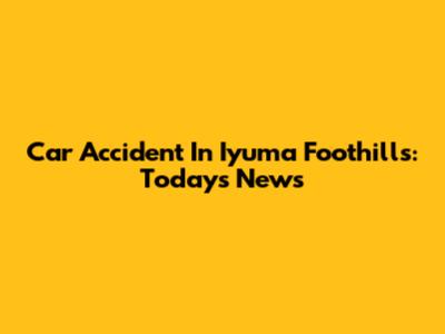 Car Accident In Iyuma Foothills: Today's News