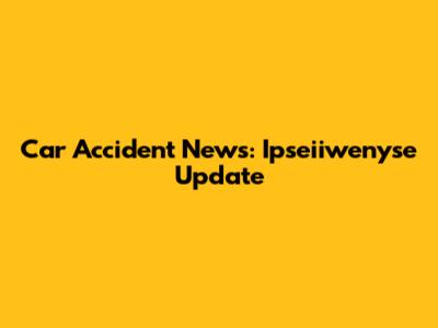 Car Accident News: Ipseiiwenyse Update