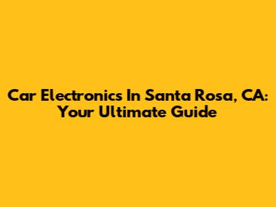 Car Electronics In Santa Rosa, CA: Your Ultimate Guide