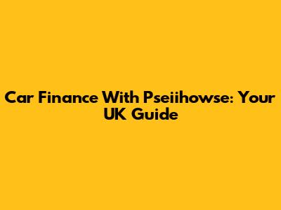 Car Finance With Pseiihowse: Your UK Guide
