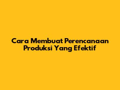 Cara Membuat Perencanaan Produksi Yang Efektif