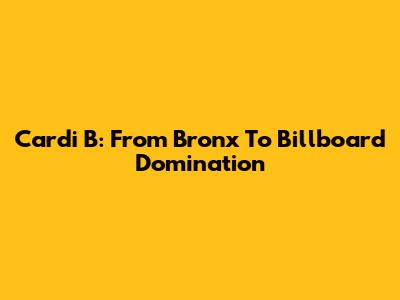 Cardi B: From Bronx To Billboard Domination