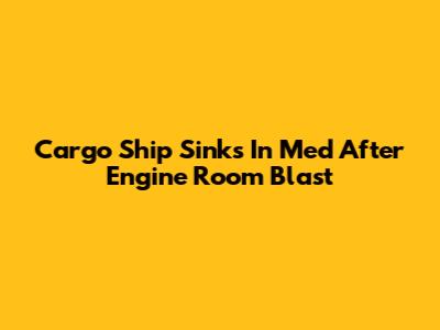 Cargo Ship Sinks In Med After Engine Room Blast