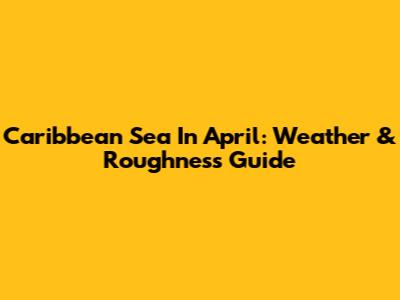 Caribbean Sea In April: Weather & Roughness Guide
