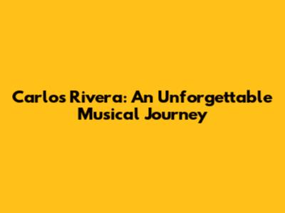 Carlos Rivera: An Unforgettable Musical Journey