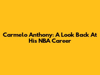 Carmelo Anthony: A Look Back At His NBA Career