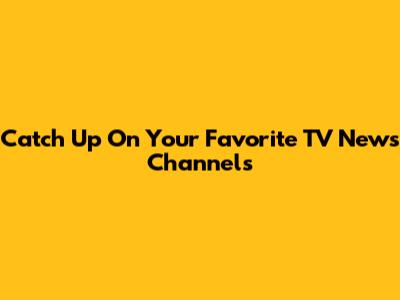Catch Up On Your Favorite TV News Channels