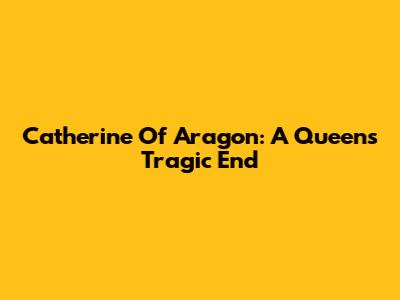 Catherine Of Aragon: A Queen's Tragic End