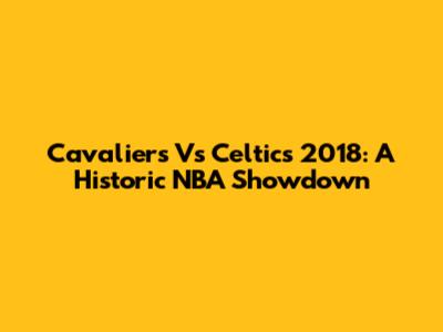 Cavaliers Vs Celtics 2018: A Historic NBA Showdown