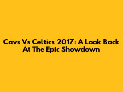 Cavs Vs Celtics 2017: A Look Back At The Epic Showdown