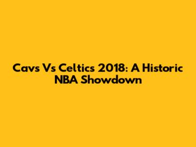 Cavs Vs Celtics 2018: A Historic NBA Showdown