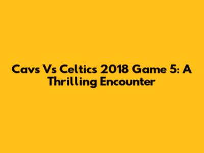 Cavs Vs Celtics 2018 Game 5: A Thrilling Encounter