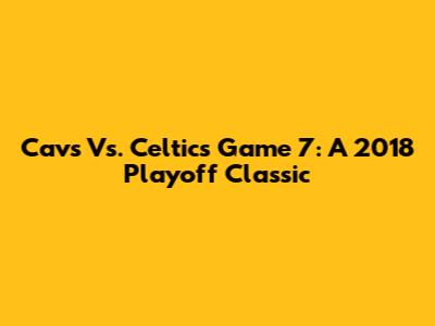 Cavs Vs. Celtics Game 7: A 2018 Playoff Classic