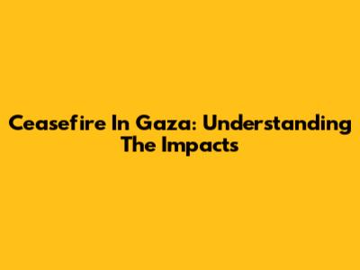 Ceasefire In Gaza: Understanding The Impacts