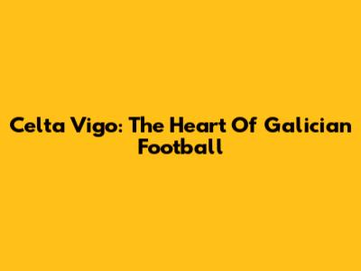 Celta Vigo: The Heart Of Galician Football