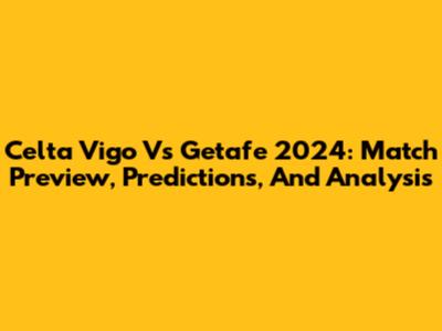 Celta Vigo Vs Getafe 2024: Match Preview, Predictions, And Analysis