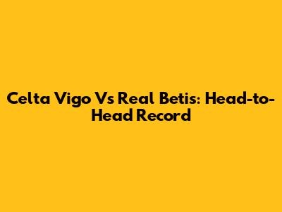 Celta Vigo Vs Real Betis: Head-to-Head Record