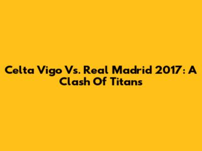 Celta Vigo Vs. Real Madrid 2017: A Clash Of Titans