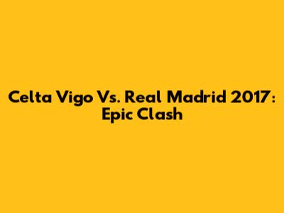 Celta Vigo Vs. Real Madrid 2017: Epic Clash