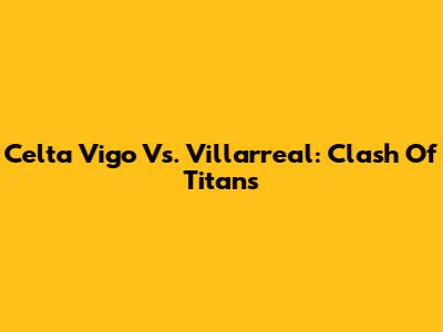 Celta Vigo Vs. Villarreal: Clash Of Titans