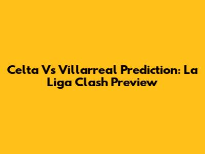Celta Vs Villarreal Prediction: La Liga Clash Preview
