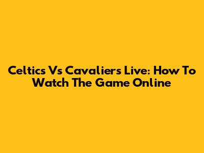 Celtics Vs Cavaliers Live: How To Watch The Game Online