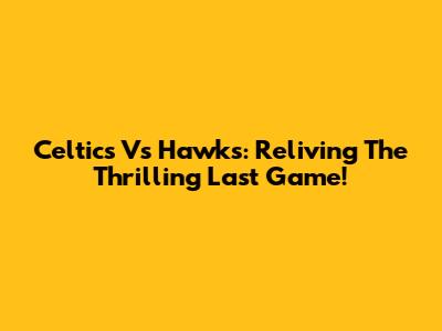 Celtics Vs Hawks: Reliving The Thrilling Last Game!