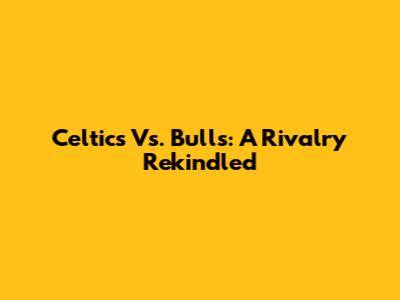 Celtics Vs. Bulls: A Rivalry Rekindled