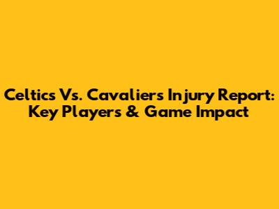 Celtics Vs. Cavaliers Injury Report: Key Players & Game Impact