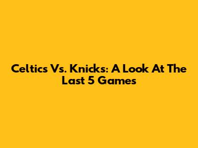 Celtics Vs. Knicks: A Look At The Last 5 Games