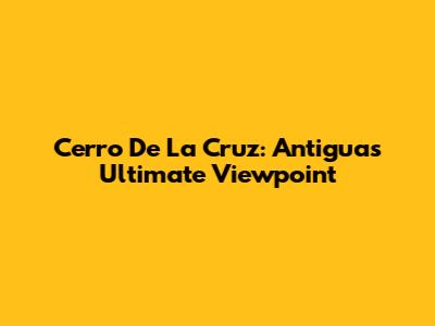 Cerro De La Cruz: Antigua's Ultimate Viewpoint