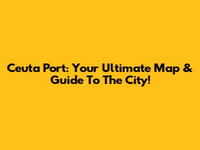 Ceuta Port: Your Ultimate Map & Guide To The City!