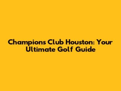 Champions Club Houston: Your Ultimate Golf Guide