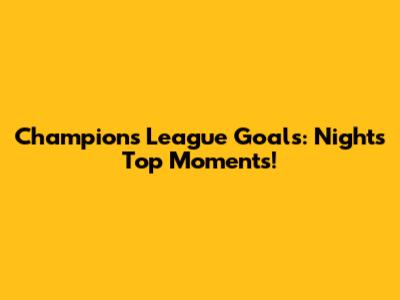 Champions League Goals: Night's Top Moments!