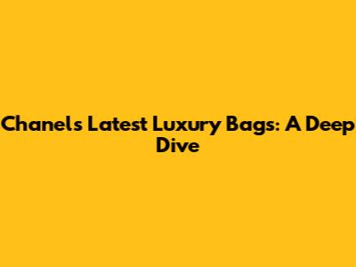 Chanel's Latest Luxury Bags: A Deep Dive