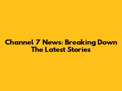 Channel 7 News: Breaking Down The Latest Stories