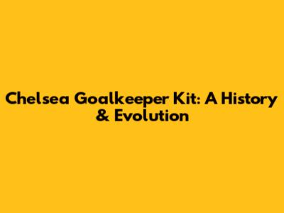 Chelsea Goalkeeper Kit: A History & Evolution