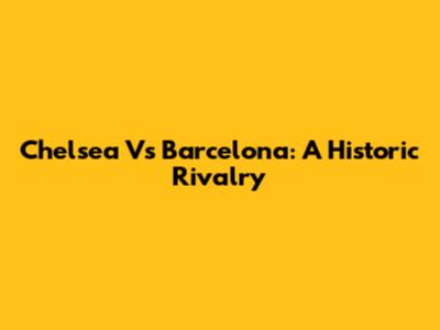 Chelsea Vs Barcelona: A Historic Rivalry