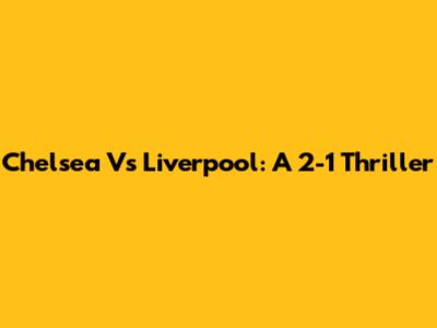 Chelsea Vs Liverpool: A 2-1 Thriller