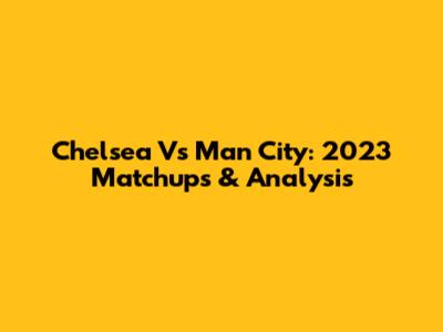 Chelsea Vs Man City: 2023 Matchups & Analysis