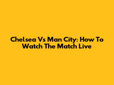Chelsea Vs Man City: How To Watch The Match Live