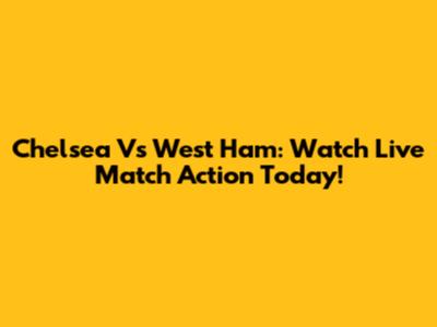 Chelsea Vs West Ham: Watch Live Match Action Today!