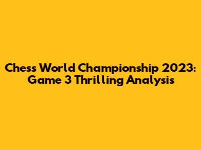 Chess World Championship 2023: Game 3 Thrilling Analysis